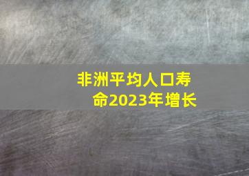 非洲平均人口寿命2023年增长