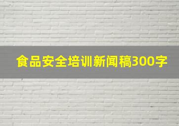 食品安全培训新闻稿300字