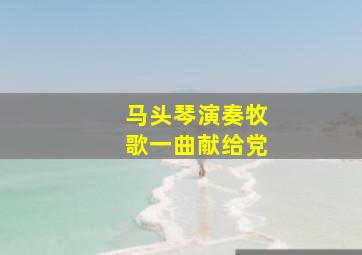 马头琴演奏牧歌一曲献给党