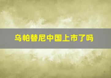 乌帕替尼中国上市了吗