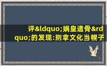 评“娲皇遗骨”的发现:别拿文化当幌子